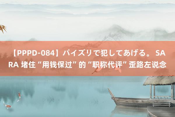 【PPPD-084】パイズリで犯してあげる。 SARA 堵住“用钱保过”的“职称代评”歪路左说念