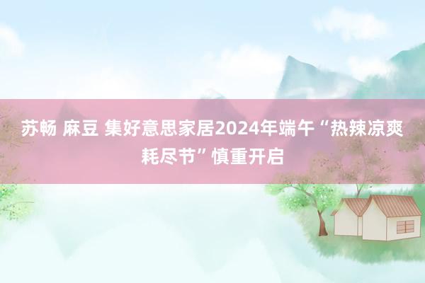 苏畅 麻豆 集好意思家居2024年端午“热辣凉爽耗尽节”慎重开启