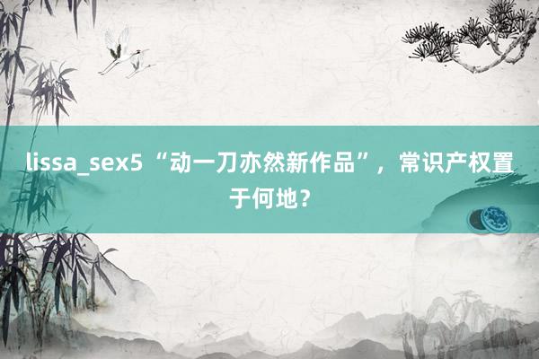 lissa_sex5 “动一刀亦然新作品”，常识产权置于何地？