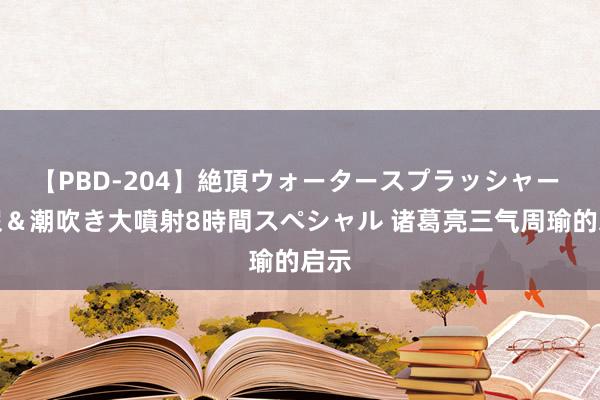 【PBD-204】絶頂ウォータースプラッシャー 放尿＆潮吹き大噴射8時間スペシャル 诸葛亮三气周瑜的启示