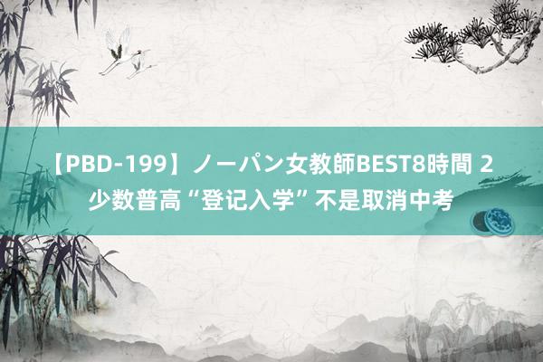 【PBD-199】ノーパン女教師BEST8時間 2 少数普高“登记入学”不是取消中考