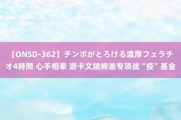 【ONSD-362】チンポがとろける濃厚フェラチオ4時間 心手相牵 游卡文牍缔造专项战“疫”基金