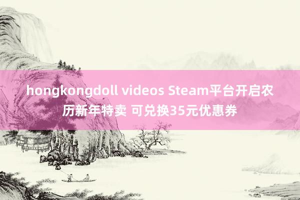 hongkongdoll videos Steam平台开启农历新年特卖 可兑换35元优惠券