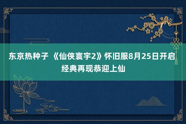 东京热种子 《仙侠寰宇2》怀旧服8月25日开启 经典再现恭迎上仙