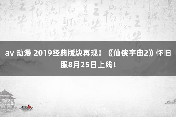 av 动漫 2019经典版块再现！《仙侠宇宙2》怀旧服8月25日上线！