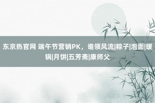 东京热官网 端午节营销PK，谁领风流|粽子|泡面|暖锅|月饼|五芳斋|康师父