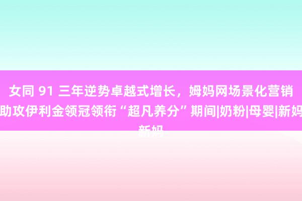 女同 91 三年逆势卓越式增长，姆妈网场景化营销助攻伊利金领冠领衔“超凡养分”期间|奶粉|母婴|新妈