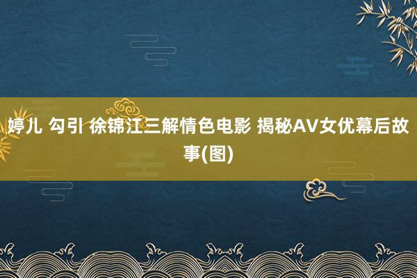 婷儿 勾引 徐锦江三解情色电影 揭秘AV女优幕后故事(图)