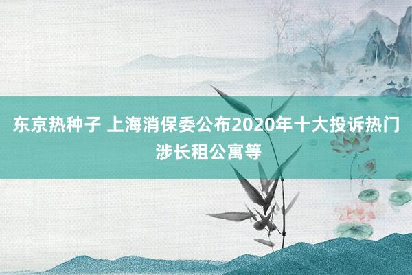 东京热种子 上海消保委公布2020年十大投诉热门 涉长租公寓等