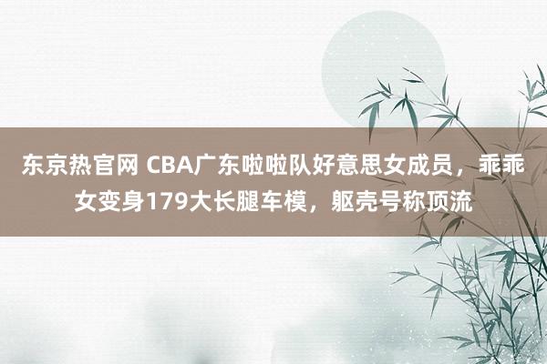 东京热官网 CBA广东啦啦队好意思女成员，乖乖女变身179大长腿车模，躯壳号称顶流