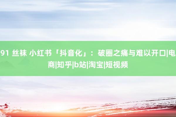 91 丝袜 小红书「抖音化」：破圈之痛与难以开口|电商|知乎|b站|淘宝|短视频