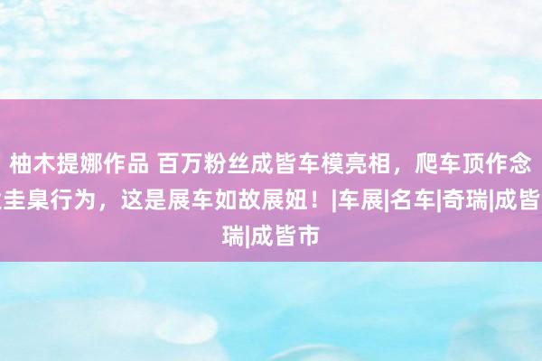 柚木提娜作品 百万粉丝成皆车模亮相，爬车顶作念大圭臬行为，这是展车如故展妞！|车展|名车|奇瑞|成皆市