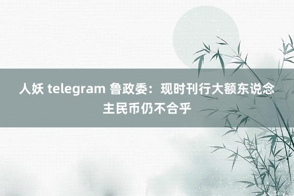 人妖 telegram 鲁政委：现时刊行大额东说念主民币仍不合乎