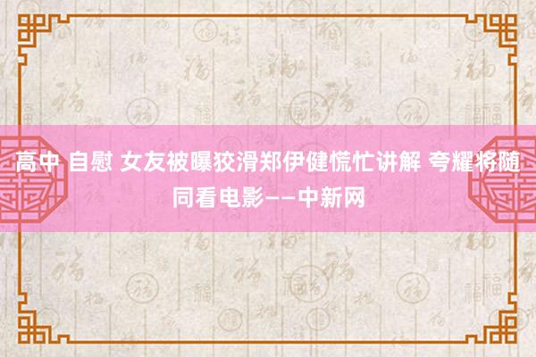 高中 自慰 女友被曝狡滑郑伊健慌忙讲解 夸耀将随同看电影——中新网