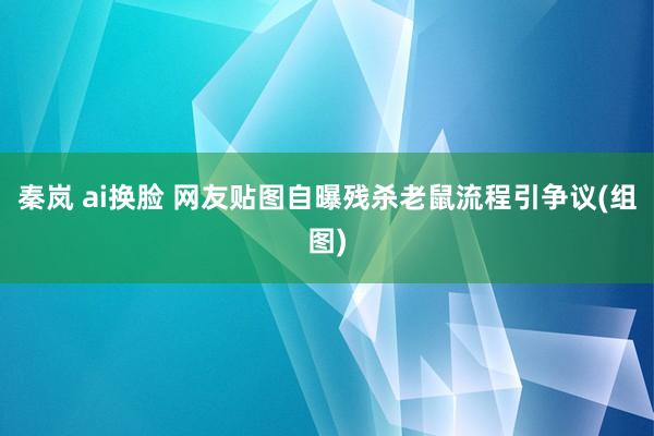 秦岚 ai换脸 网友贴图自曝残杀老鼠流程引争议(组图)