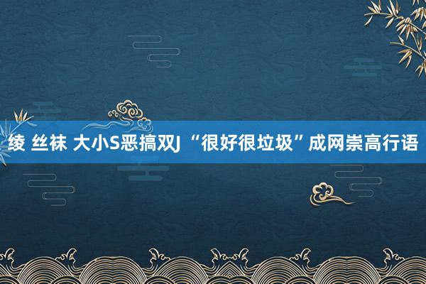 绫 丝袜 大小S恶搞双J “很好很垃圾”成网崇高行语