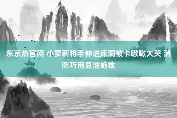 东京热官网 小萝莉将手伸进床洞被卡嗷嗷大哭 消防巧用豆油施救