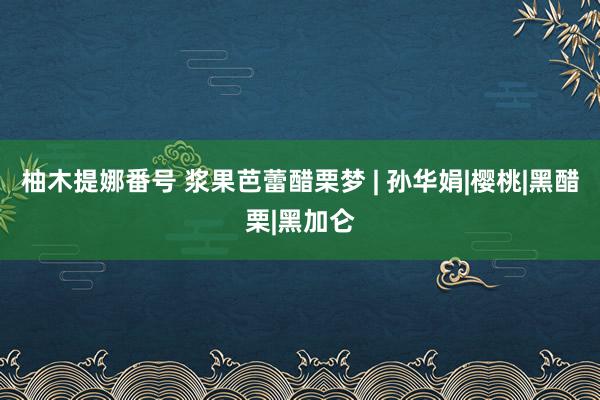 柚木提娜番号 浆果芭蕾醋栗梦 | 孙华娟|樱桃|黑醋栗|黑加仑