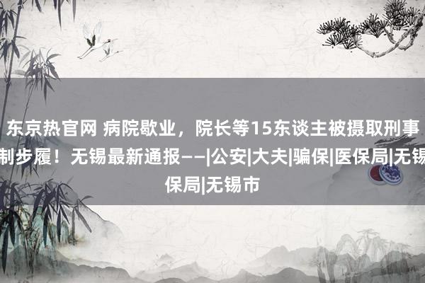 东京热官网 病院歇业，院长等15东谈主被摄取刑事强制步履！无锡最新通报——|公安|大夫|骗保|医保局|无锡市