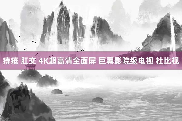 痔疮 肛交 4K超高清全面屏 巨幕影院级电视 杜比视