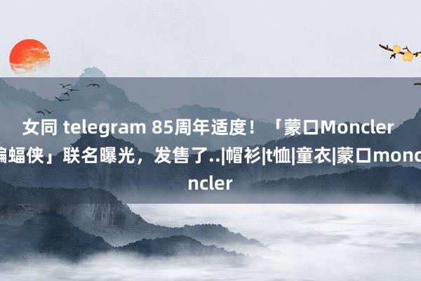 女同 telegram 85周年适度！「蒙口Moncler x 蝙蝠侠」联名曝光，发售了..|帽衫|t恤|童衣|蒙口moncler