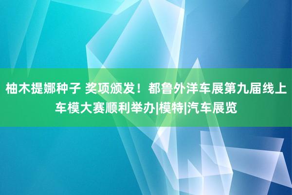 柚木提娜种子 奖项颁发！都鲁外洋车展第九届线上车模大赛顺利举办|模特|汽车展览