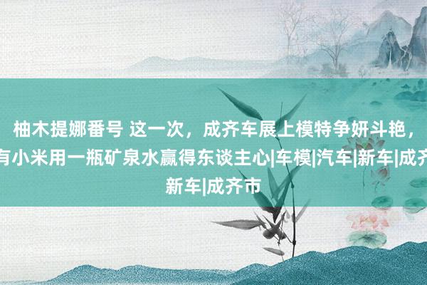 柚木提娜番号 这一次，成齐车展上模特争妍斗艳，唯有小米用一瓶矿泉水赢得东谈主心|车模|汽车|新车|成齐市