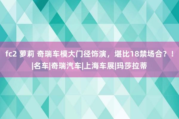 fc2 萝莉 奇瑞车模大门径饰演，堪比18禁场合？！|名车|奇瑞汽车|上海车展|玛莎拉蒂