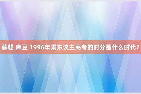 蘇暢 麻豆 1996年景东谈主高考的时分是什么时代？