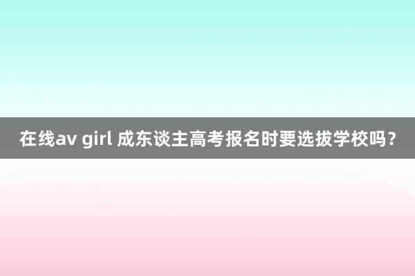 在线av girl 成东谈主高考报名时要选拔学校吗？