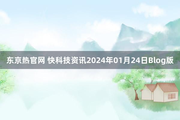 东京热官网 快科技资讯2024年01月24日Blog版