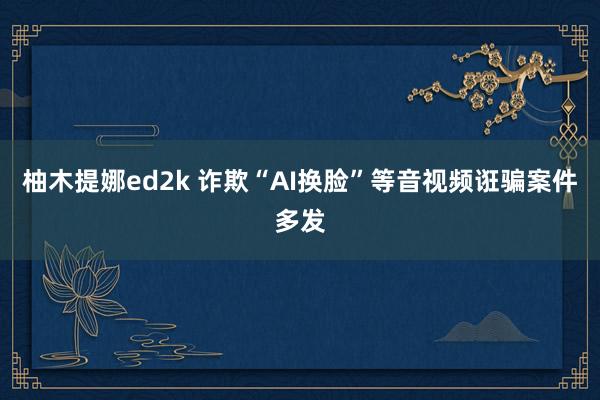 柚木提娜ed2k 诈欺“AI换脸”等音视频诳骗案件多发