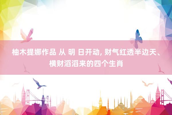 柚木提娜作品 从 明 日开动, 财气红透半边天、横财滔滔来的四个生肖